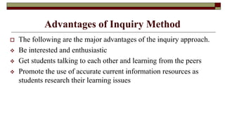Advantages of Inquiry Method
 The following are the major advantages of the inquiry approach.
 Be interested and enthusiastic
 Get students talking to each other and learning from the peers
 Promote the use of accurate current information resources as
students research their learning issues
 