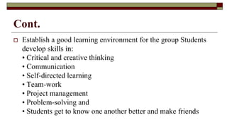 Cont.
 Establish a good learning environment for the group Students
develop skills in:
• Critical and creative thinking
• Communication
• Self-directed learning
• Team-work
• Project management
• Problem-solving and
• Students get to know one another better and make friends
 