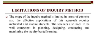 LIMITATIONS OF INQUIRY METHOD
 The scope of the inquiry method is limited in terms of contents
also the effective applications of this approach requires
motivated and mature students. The teachers also need to be
well competent in planning, designing, conducting and
monitoring the inquiry based learning.
 