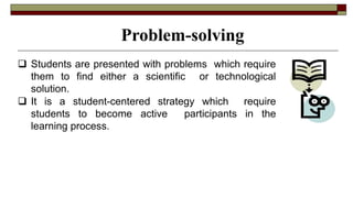  Students are presented with problems which require
them to find either a scientific or technological
solution.
 It is a student-centered strategy which require
students to become active participants in the
learning process.
Problem-solving
 