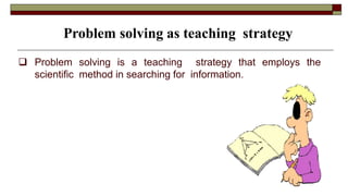  Problem solving is a teaching strategy that employs the
scientific method in searching for information.
Problem solving as teaching strategy
 