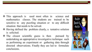  This approach is used most often in science and
mathematics classes. The students are trained to be
sensitive to any puzzling situation or to any difficult
situation that needs to be solved.
 Having defined the problem clearly, a tentative solution
is solicited.
 The closest scientific guess is then pursued by
undertaking an appropriative investigative technique such
as performing an experiment or gathering data through
directed observations. Finally they are led to formulate
conclusions.
 