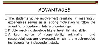  The student’s active involvement resulting in meaningful
experiences serves as a strong motivation to follow the
scientific procedure in future undertakings.
 Problem-solving develops higher level thinking skills.
 A keen sense of responsibility, originality and
resourcefulness are developed, which are much-needed
ingredients for independent study.
ADVANTAGES
 