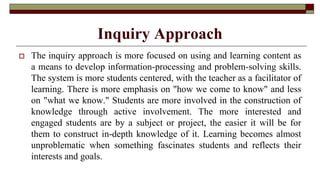 Inquiry Approach
 The inquiry approach is more focused on using and learning content as
a means to develop information-processing and problem-solving skills.
The system is more students centered, with the teacher as a facilitator of
learning. There is more emphasis on "how we come to know" and less
on "what we know." Students are more involved in the construction of
knowledge through active involvement. The more interested and
engaged students are by a subject or project, the easier it will be for
them to construct in-depth knowledge of it. Learning becomes almost
unproblematic when something fascinates students and reflects their
interests and goals.
 