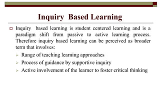 Inquiry Based Learning
 Inquiry based learning is student centered learning and is a
paradigm shift from passive to active learning process.
Therefore inquiry based learning can be perceived as broader
term that involves:
 Range of teaching learning approaches
 Process of guidance by supportive inquiry
 Active involvement of the learner to foster critical thinking
 