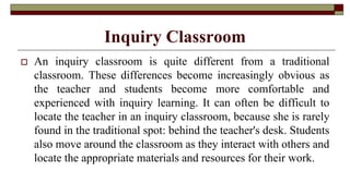Inquiry Classroom
 An inquiry classroom is quite different from a traditional
classroom. These differences become increasingly obvious as
the teacher and students become more comfortable and
experienced with inquiry learning. It can often be difficult to
locate the teacher in an inquiry classroom, because she is rarely
found in the traditional spot: behind the teacher's desk. Students
also move around the classroom as they interact with others and
locate the appropriate materials and resources for their work.
 
