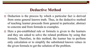 Deductive Method
 Deduction is the process by which a particular fact is derived
from some general known truth. Thus, in the deductive method
of teaching learner proceeds from general to particular, abstract
to concrete and from formula to examples.
 Here a pre-established rule or formula is given to the learners
and they are asked to solve the related problems by using that
formula. Therefore, in this method, the learner has to perform
only calculation or to simplify the substituted known values in
the given formula to get the solution of the problem.
 