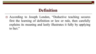 Definition
 According to Joseph London, “Deductive teaching secures
first the learning of definition or law or rule, then carefully
explains its meaning and lastly illustrates it fully by applying
to fact.”
 