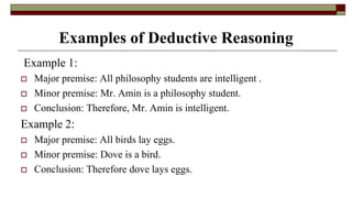 Examples of Deductive Reasoning
Example 1:
 Major premise: All philosophy students are intelligent .
 Minor premise: Mr. Amin is a philosophy student.
 Conclusion: Therefore, Mr. Amin is intelligent.
Example 2:
 Major premise: All birds lay eggs.
 Minor premise: Dove is a bird.
 Conclusion: Therefore dove lays eggs.
 