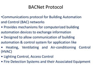 BACNet Protocol
•Communications protocol for Building Automation
and Control (BAC) networks
• Provides mechanisms for computerized building
automation devices to exchange information
• Designed to allow communication of building
automation & control system for application like
• Heating, Ventilating and Air-conditioning Control
(HVAC)
• Lighting Control, Access Control
• Fire Detection Systems and their Associated Equipment
 