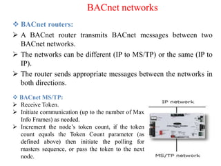  BACnet routers:
 A BACnet router transmits BACnet messages between two
BACnet networks.
 The networks can be different (IP to MS/TP) or the same (IP to
IP).
 The router sends appropriate messages between the networks in
both directions.
BACnet networks
 BACnet MS/TP:
 Receive Token.
 Initiate communication (up to the number of Max
Info Frames) as needed.
 Increment the node’s token count, if the token
count equals the Token Count parameter (as
defined above) then initiate the polling for
masters sequence, or pass the token to the next
node.
 