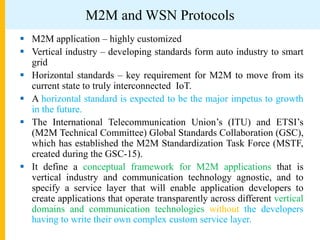 M2M and WSN Protocols
 M2M application – highly customized
 Vertical industry – developing standards form auto industry to smart
grid
 Horizontal standards – key requirement for M2M to move from its
current state to truly interconnected IoT.
 A horizontal standard is expected to be the major impetus to growth
in the future.
 The International Telecommunication Union’s (ITU) and ETSI’s
(M2M Technical Committee) Global Standards Collaboration (GSC),
which has established the M2M Standardization Task Force (MSTF,
created during the GSC-15).
 It define a conceptual framework for M2M applications that is
vertical industry and communication technology agnostic, and to
specify a service layer that will enable application developers to
create applications that operate transparently across different vertical
domains and communication technologies without the developers
having to write their own complex custom service layer.
 