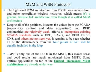 M2M and WSN Protocols
 The high-level M2M architecture from MSTF does include fixed
and other noncellular wireless networks, which means it’s a
generic, holistic IoT architecture even though it is called M2M
architecture
 Despite all of the positives, it seems the voices from the SCADA
(supervisory control and data acquisition) and RFID
communities are relatively weak; efforts to incorporate existing
SCADA standards such as OPC, ISA-95, and RFID EPCIS,
ONS, and others are not seen yet. It remains to be seen whether
all of the stakeholders from the four pillars of IoT will be
equally included in the loop.
 3GPP is only one of the SDOs in the MSTF, this makes sense
and good results are much anticipated from MSTF. Some
vertical applications on top of the Unified Horizontal M2M
architecture are already under way
 