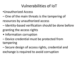 Vulnerabilities of IoT
•Unauthorized Access
– One of the main threats is the tampering of
resources by unauthorized access
– Identity-based verification should be done before
granting the access rights
• Information corruption
– Device credential must be protected from
tampering
– Secure design of access rights, credential and
exchange is required to avoid corruption
 