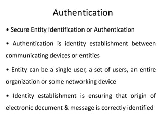 Authentication
• Secure Entity Identification or Authentication
• Authentication is identity establishment between
communicating devices or entities
• Entity can be a single user, a set of users, an entire
organization or some networking device
• Identity establishment is ensuring that origin of
electronic document & message is correctly identified
 