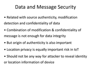 Data and Message Security
• Related with source authenticity, modification
detection and confidentiality of data
• Combination of modification & confidentiality of
message is not enough for data integrity
• But origin of authenticity is also important
• Location privacy is equally important risk in IoT
• Should not be any way for attacker to reveal identity
or location information of device
 