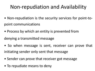 Non-repudiation and Availability
• Non-repudiation is the security services for point-to-
point communications
• Process by which an entity is prevented from
denying a transmitted message
• So when message is sent, receiver can prove that
initiating sender only sent that message
• Sender can prove that receiver got message
• To repudiate means to deny
 