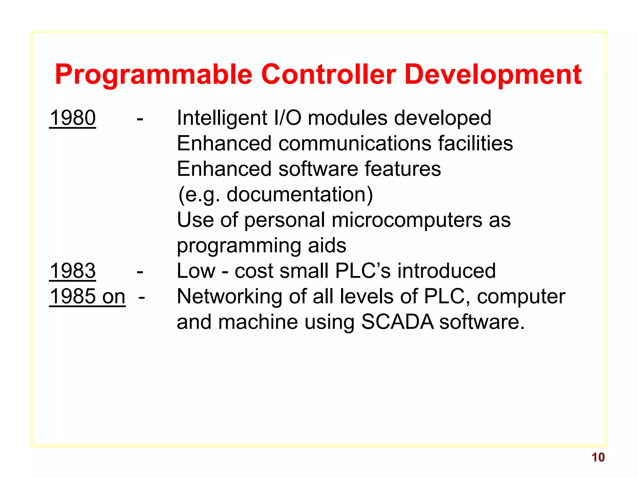 10
Programmable Controller Development
1980 - Intelligent I/O modules developed
Enhanced communications facilities
Enhanced software features
(e.g. documentation)
Use of personal microcomputers as
programming aids
1983 - Low - cost small PLC’s introduced
1985 on - Networking of all levels of PLC, computer
and machine using SCADA software.
 