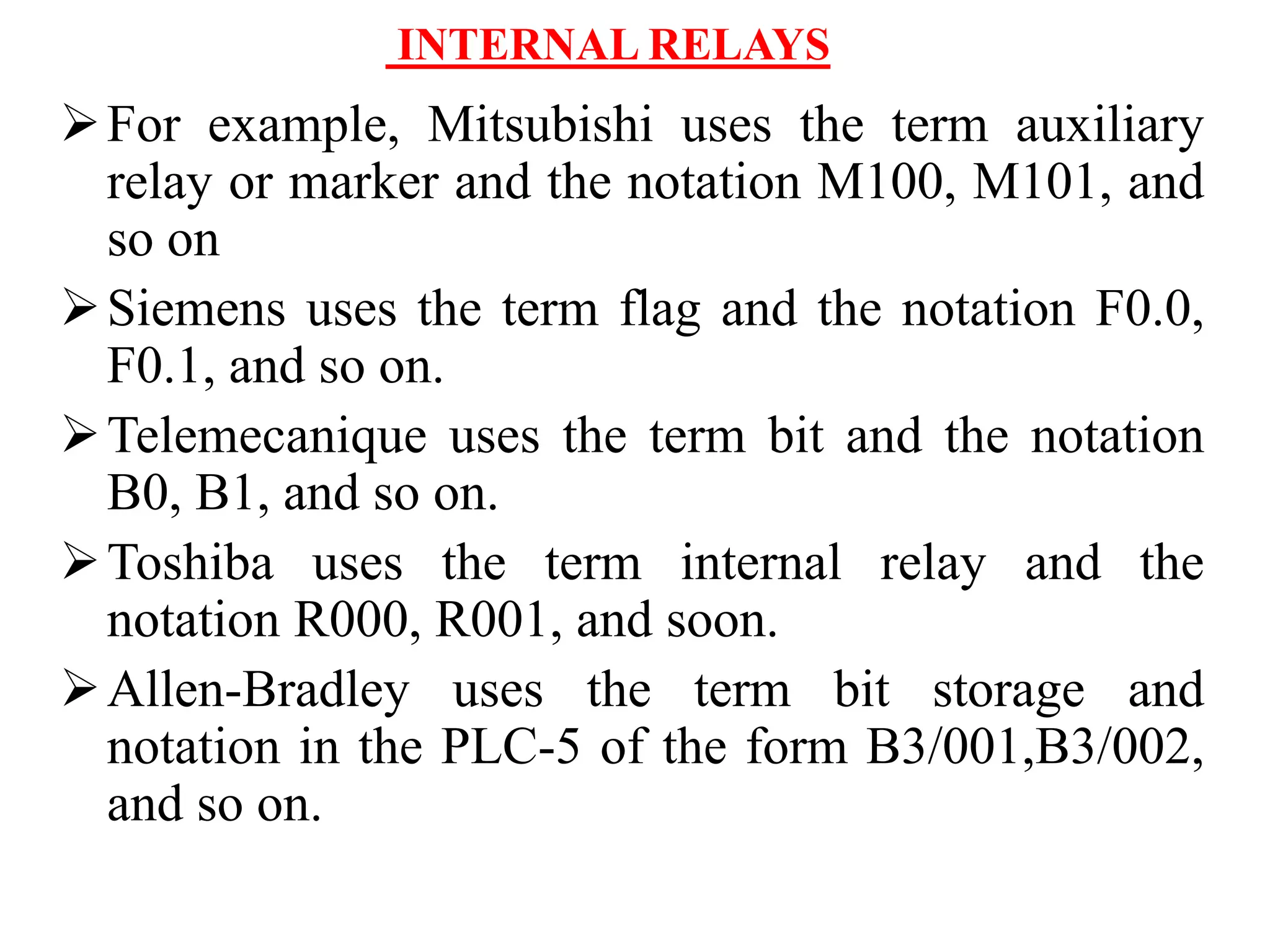 INTERNAL RELAYS
For example, Mitsubishi uses the term auxiliary
relay or marker and the notation M100, M101, and
so on
Siemens uses the term flag and the notation F0.0,
F0.1, and so on.
Telemecanique uses the term bit and the notation
B0, B1, and so on.
Toshiba uses the term internal relay and the
notation R000, R001, and soon.
Allen-Bradley uses the term bit storage and
notation in the PLC-5 of the form B3/001,B3/002,
and so on.
 
