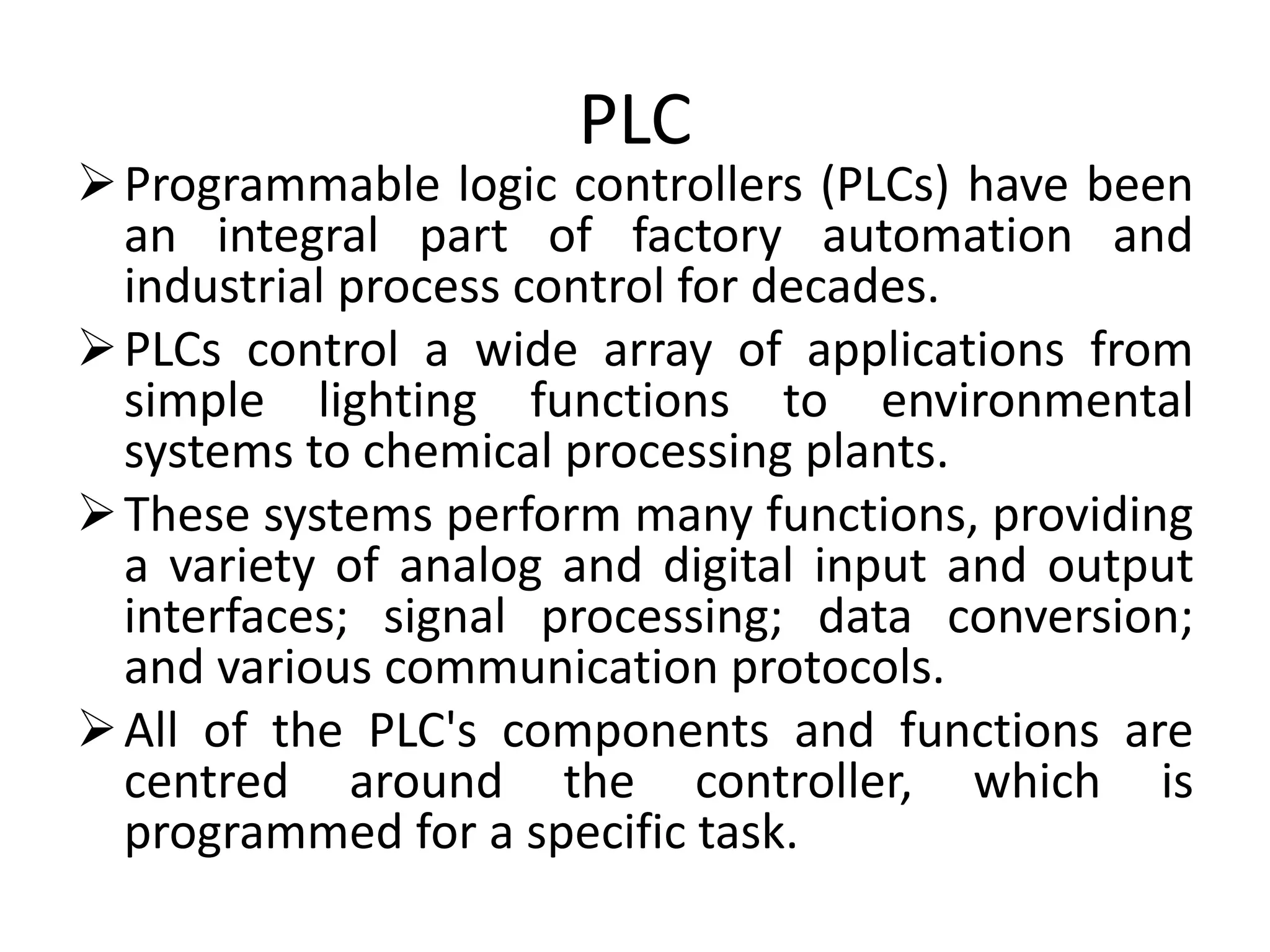 PLC
Programmable logic controllers (PLCs) have been
an integral part of factory automation and
industrial process control for decades.
PLCs control a wide array of applications from
simple lighting functions to environmental
systems to chemical processing plants.
These systems perform many functions, providing
a variety of analog and digital input and output
interfaces; signal processing; data conversion;
and various communication protocols.
All of the PLC's components and functions are
centred around the controller, which is
programmed for a specific task.
 