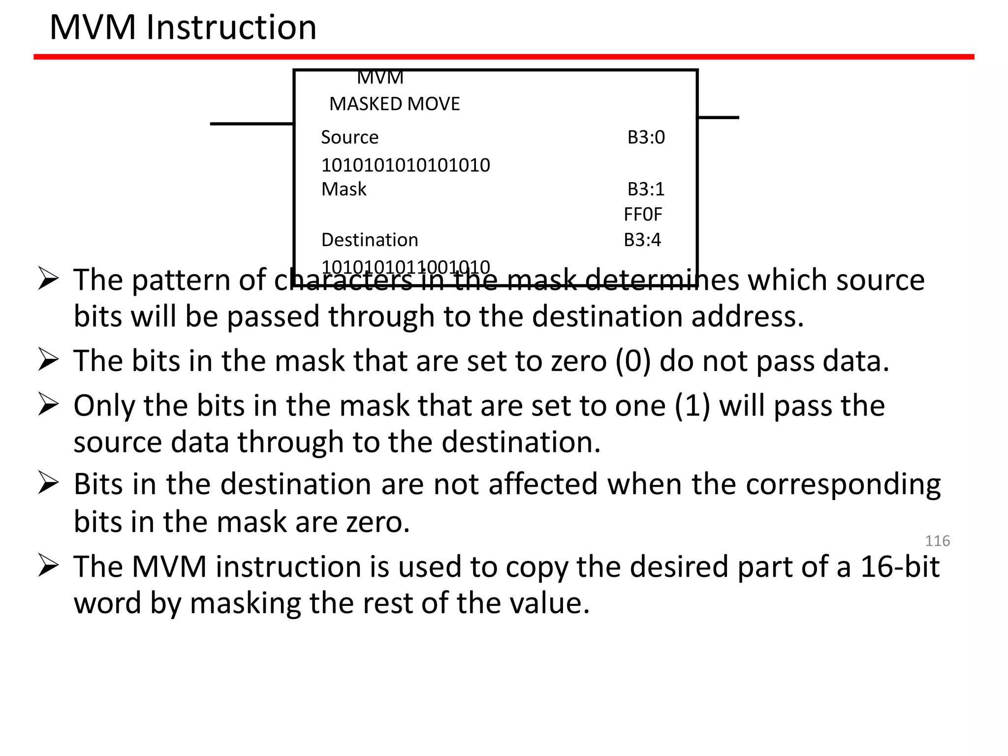 MVM Instruction
 The pattern of characters in the mask determines which source
bits will be passed through to the destination address.
 The bits in the mask that are set to zero (0) do not pass data.
 Only the bits in the mask that are set to one (1) will pass the
source data through to the destination.
 Bits in the destination are not affected when the corresponding
bits in the mask are zero.
 The MVM instruction is used to copy the desired part of a 16-bit
word by masking the rest of the value.
MVM
MASKED MOVE
Source B3:0
1010101010101010
Mask B3:1
FF0F
Destination B3:4
1010101011001010
116
 