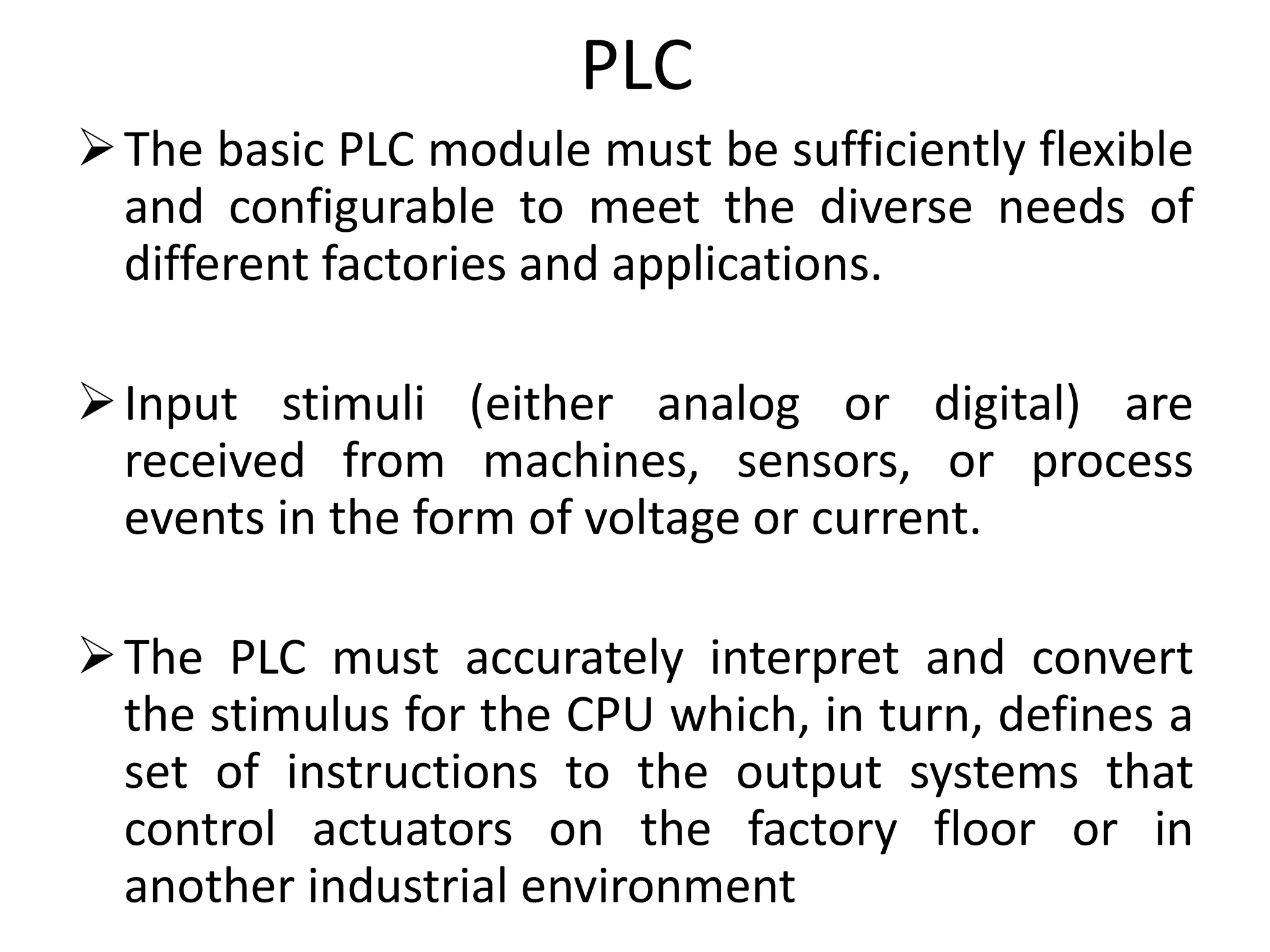 PLC
The basic PLC module must be sufficiently flexible
and configurable to meet the diverse needs of
different factories and applications.
Input stimuli (either analog or digital) are
received from machines, sensors, or process
events in the form of voltage or current.
The PLC must accurately interpret and convert
the stimulus for the CPU which, in turn, defines a
set of instructions to the output systems that
control actuators on the factory floor or in
another industrial environment
 