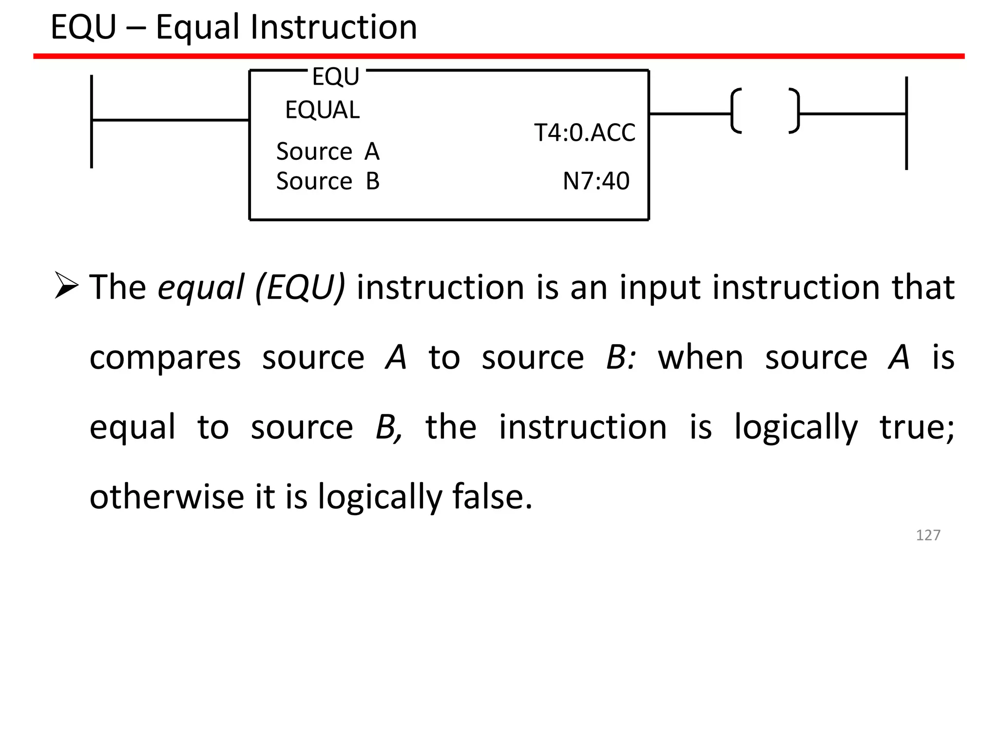 EQU – Equal Instruction
EQU
EQUAL
Source A
T4:0.ACC
Source B N7:40
 The equal (EQU) instruction is an input instruction that
compares source A to source B: when source A is
equal to source B, the instruction is logically true;
otherwise it is logically false.
127
 