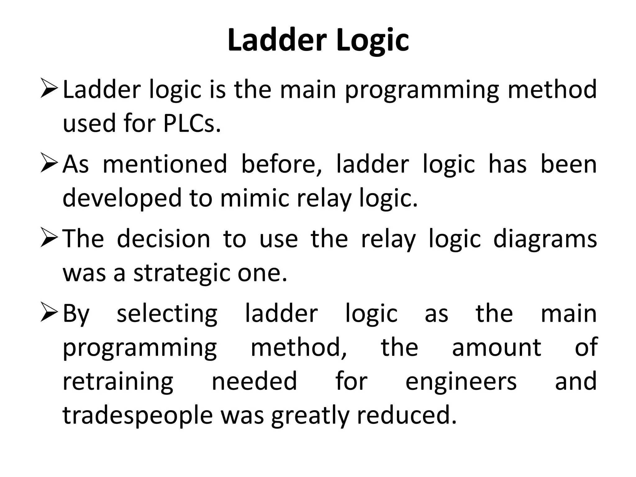 Ladder Logic
Ladder logic is the main programming method
used for PLCs.
As mentioned before, ladder logic has been
developed to mimic relay logic.
The decision to use the relay logic diagrams
was a strategic one.
By selecting ladder logic as the main
programming method, the amount of
retraining needed for engineers and
tradespeople was greatly reduced.
 