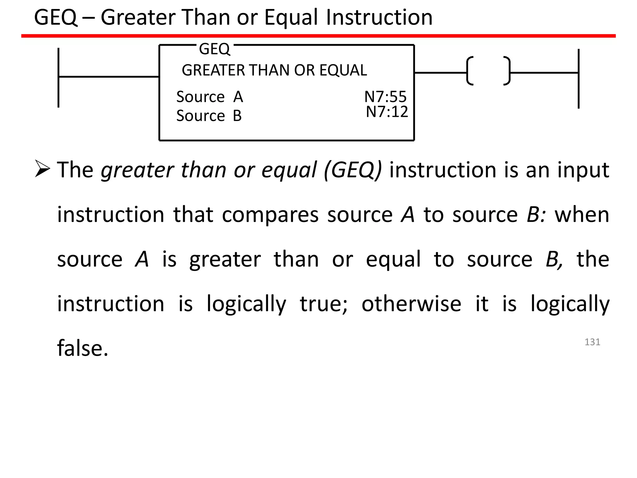 GEQ – Greater Than or Equal Instruction
 The greater than or equal (GEQ) instruction is an input
instruction that compares source A to source B: when
source A is greater than or equal to source B, the
instruction is logically true; otherwise it is logically
false.
Source B
GEQ
GREATER THAN OR EQUAL
Source A N7:55
N7:12
131
 