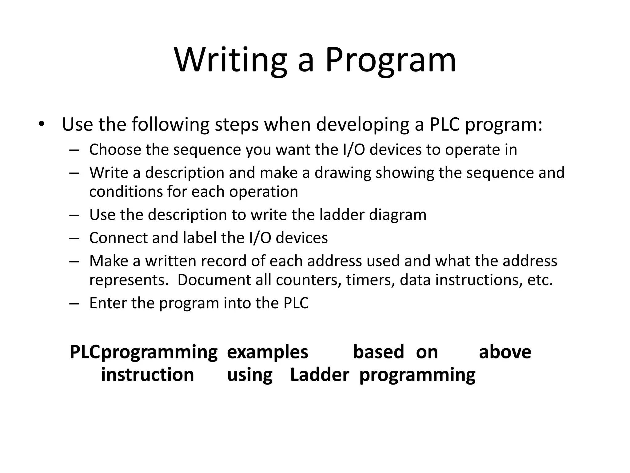 Writing a Program
• Use the following steps when developing a PLC program:
– Choose the sequence you want the I/O devices to operate in
– Write a description and make a drawing showing the sequence and
conditions for each operation
– Use the description to write the ladder diagram
– Connect and label the I/O devices
– Make a written record of each address used and what the address
represents. Document all counters, timers, data instructions, etc.
– Enter the program into the PLC
PLCprogramming examples based on above
instruction using Ladder programming
 