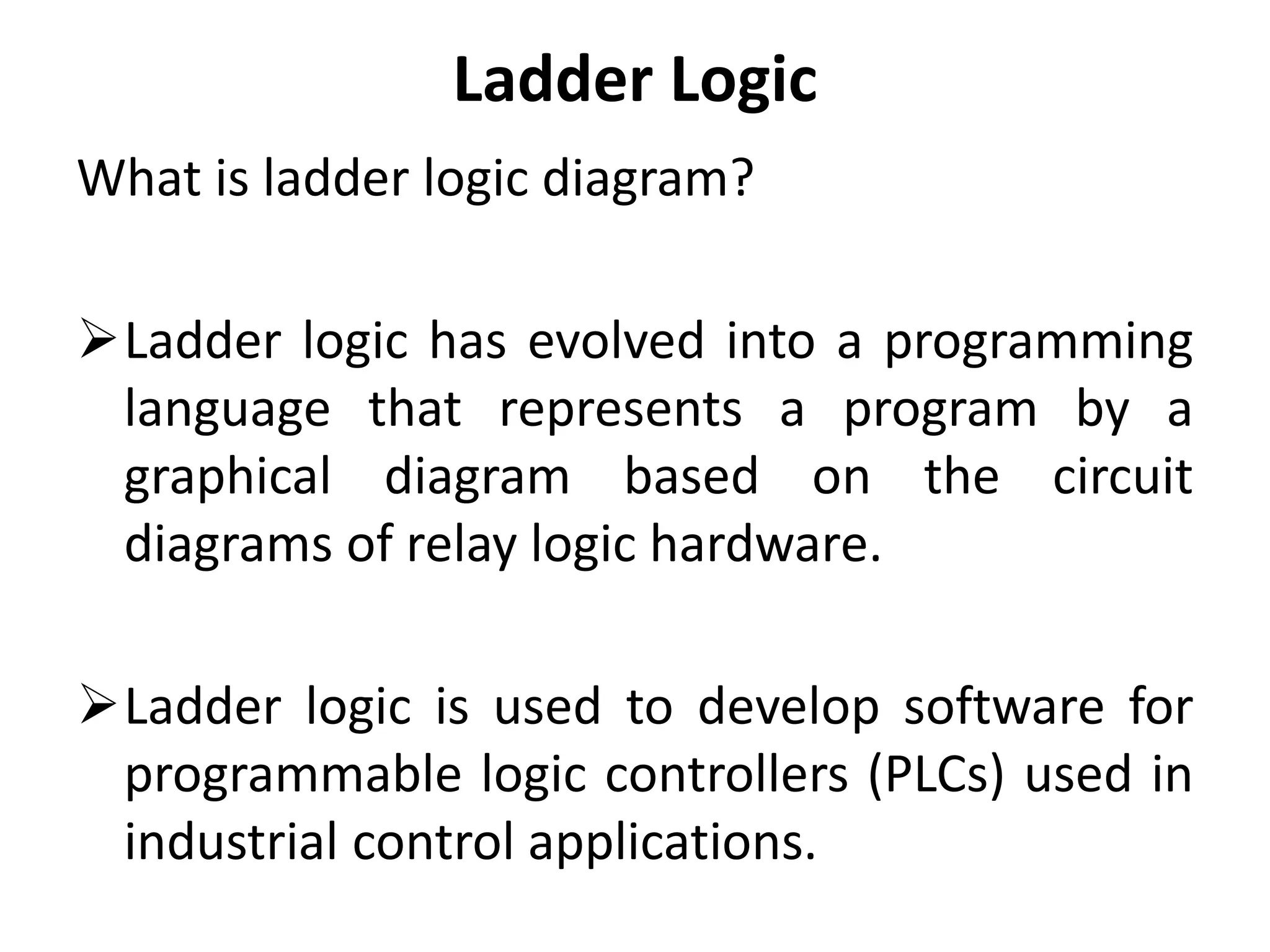 Ladder Logic
What is ladder logic diagram?
Ladder logic has evolved into a programming
language that represents a program by a
graphical diagram based on the circuit
diagrams of relay logic hardware.
Ladder logic is used to develop software for
programmable logic controllers (PLCs) used in
industrial control applications.
 