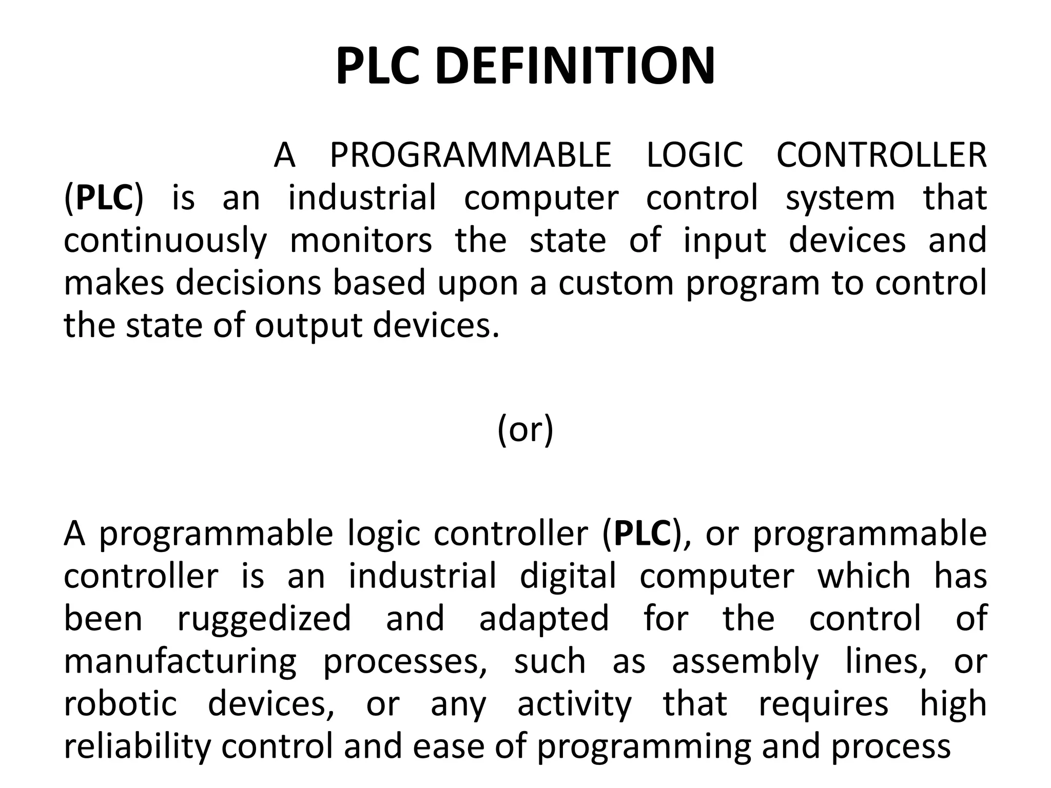 PLC DEFINITION
A PROGRAMMABLE LOGIC CONTROLLER
(PLC) is an industrial computer control system that
continuously monitors the state of input devices and
makes decisions based upon a custom program to control
the state of output devices.
(or)
A programmable logic controller (PLC), or programmable
controller is an industrial digital computer which has
been ruggedized and adapted for the control of
manufacturing processes, such as assembly lines, or
robotic devices, or any activity that requires high
reliability control and ease of programming and process
 