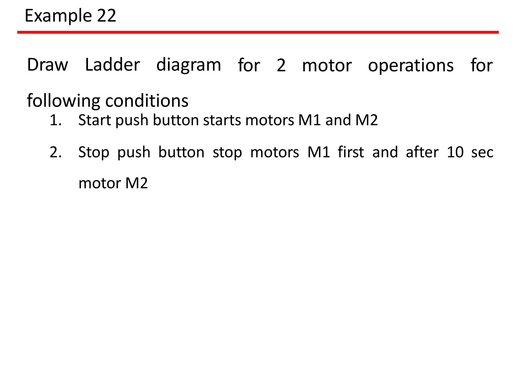 Example 22
for 2 motor operations for
Draw Ladder diagram
following conditions
1. Start push button starts motors M1 and M2
2. Stop push button stop motors M1 first and after 10 sec
motor M2
 