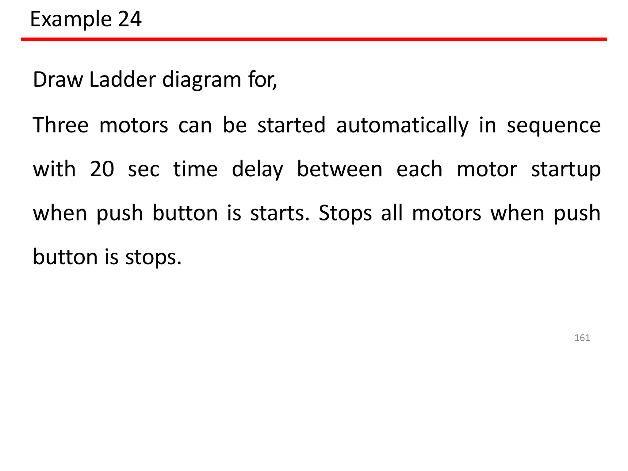 Example 24
Draw Ladder diagram for,
Three motors can be started automatically in sequence
with 20 sec time delay between each motor startup
when push button is starts. Stops all motors when push
button is stops.
161
 