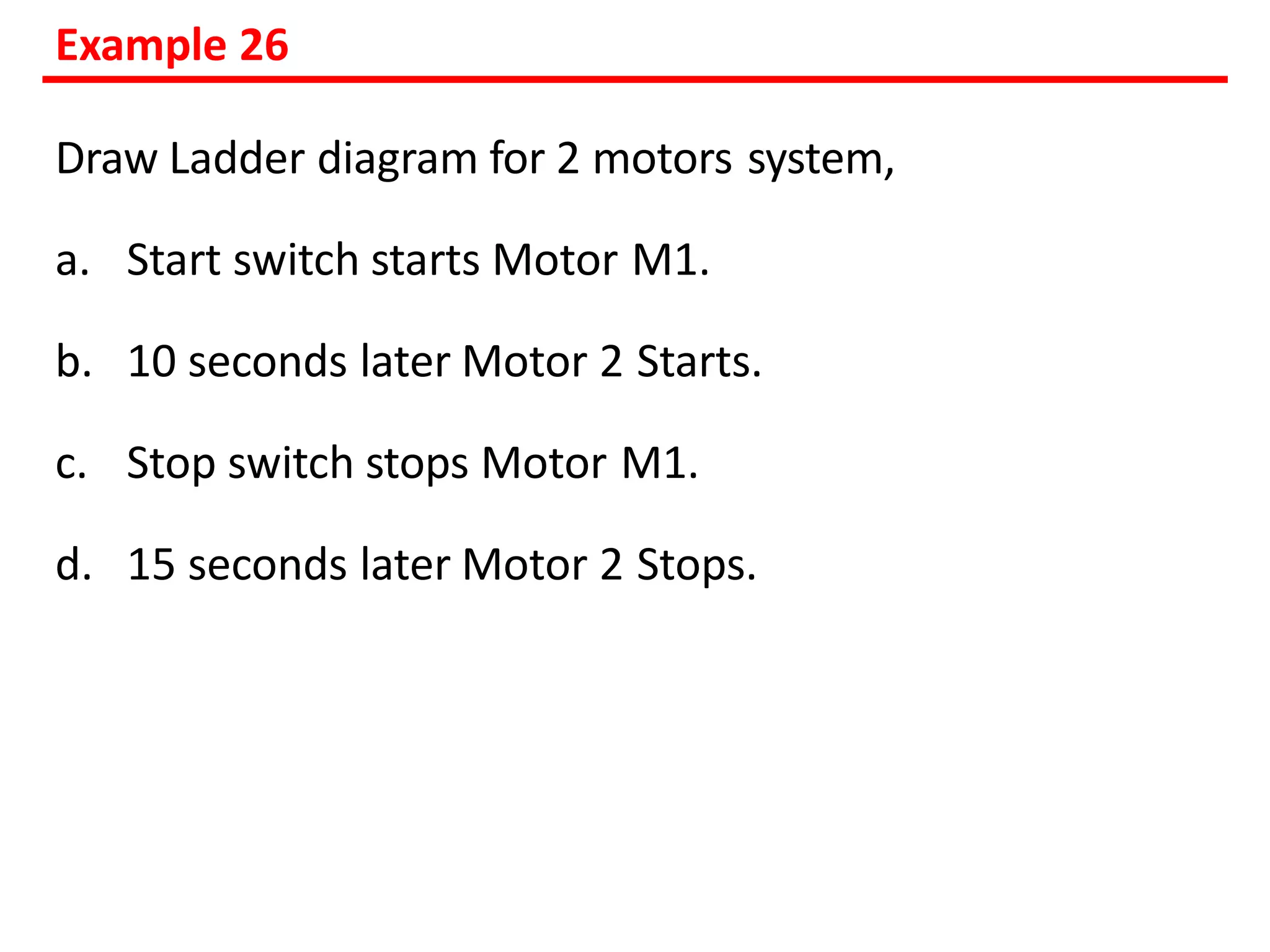 Example 26
Draw Ladder diagram for 2 motors system,
a. Start switch starts Motor M1.
b. 10 seconds later Motor 2 Starts.
c. Stop switch stops Motor M1.
d. 15 seconds later Motor 2 Stops.
 