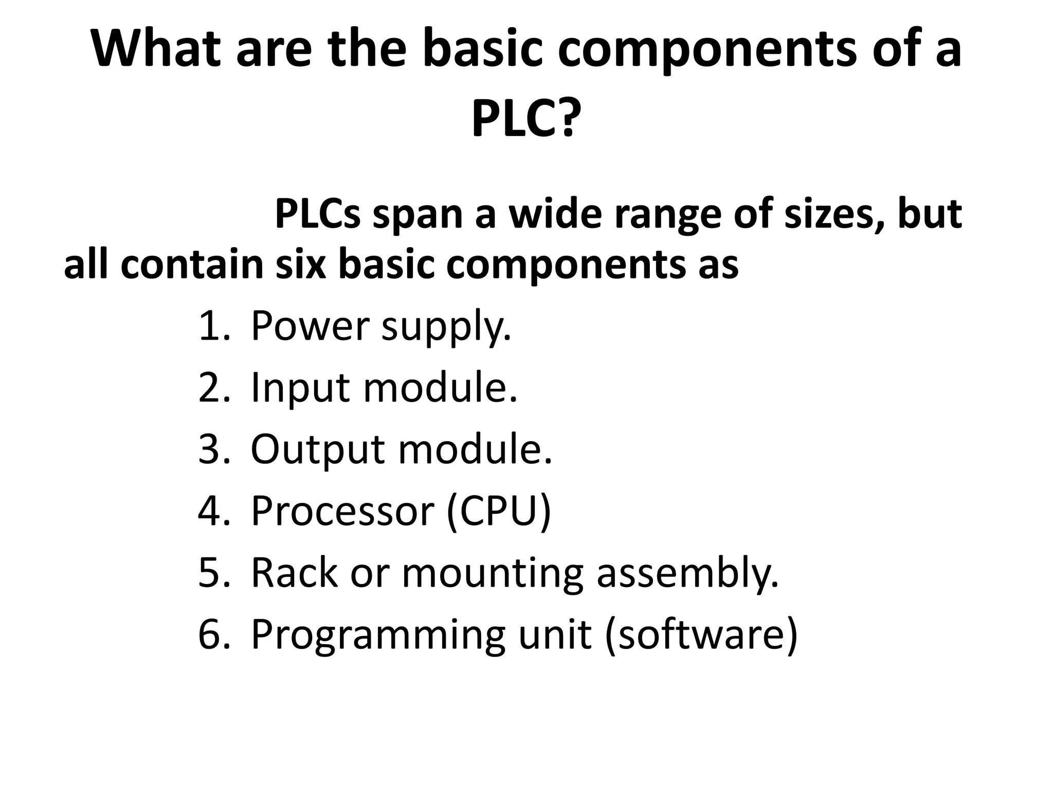 What are the basic components of a
PLC?
PLCs span a wide range of sizes, but
all contain six basic components as
1. Power supply.
2. Input module.
3. Output module.
4. Processor (CPU)
5. Rack or mounting assembly.
6. Programming unit (software)
 