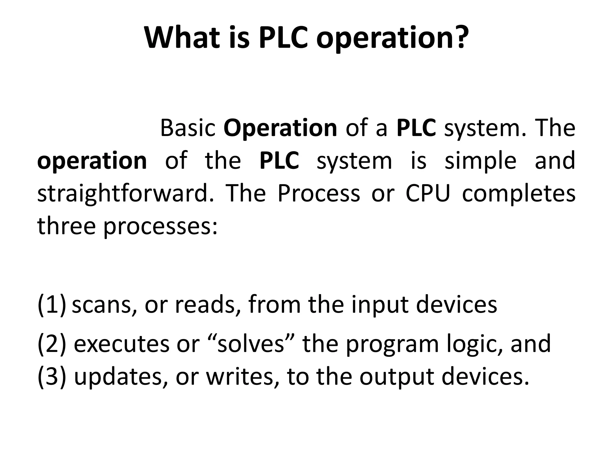 What is PLC operation?
Basic Operation of a PLC system. The
operation of the PLC system is simple and
straightforward. The Process or CPU completes
three processes:
(1) scans, or reads, from the input devices
(2) executes or “solves” the program logic, and
(3) updates, or writes, to the output devices.
 