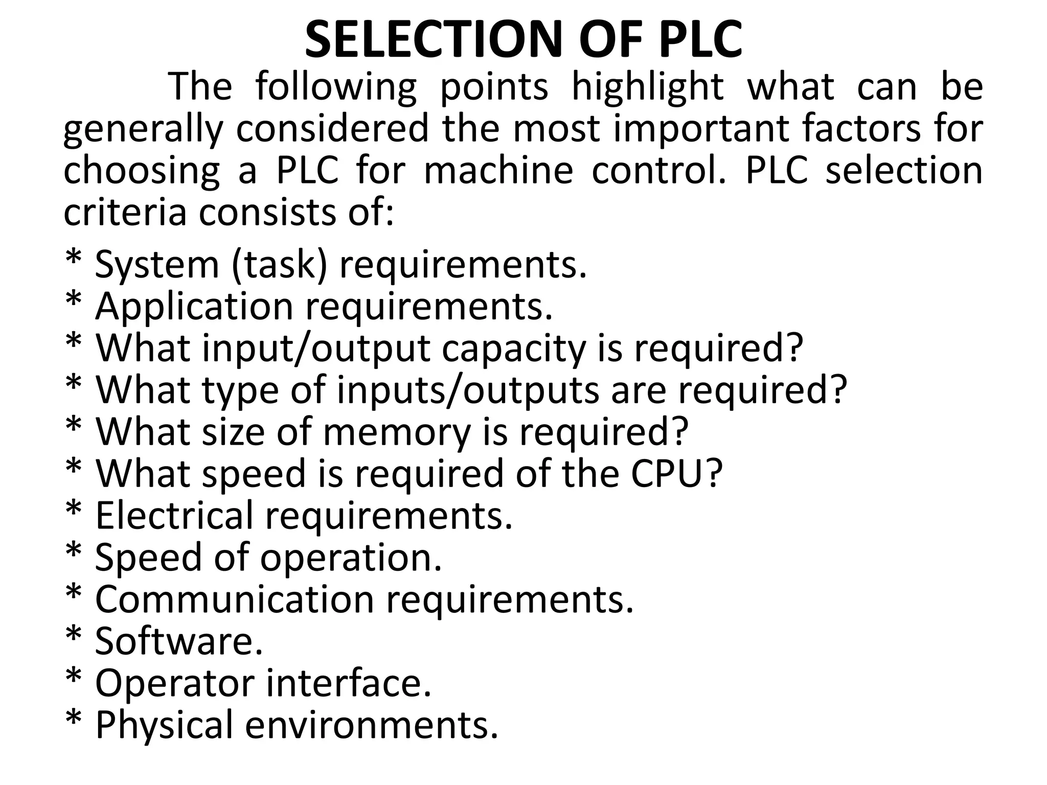 SELECTION OF PLC
The following points highlight what can be
generally considered the most important factors for
choosing a PLC for machine control. PLC selection
criteria consists of:
* System (task) requirements.
* Application requirements.
* What input/output capacity is required?
* What type of inputs/outputs are required?
* What size of memory is required?
* What speed is required of the CPU?
* Electrical requirements.
* Speed of operation.
* Communication requirements.
* Software.
* Operator interface.
* Physical environments.
 