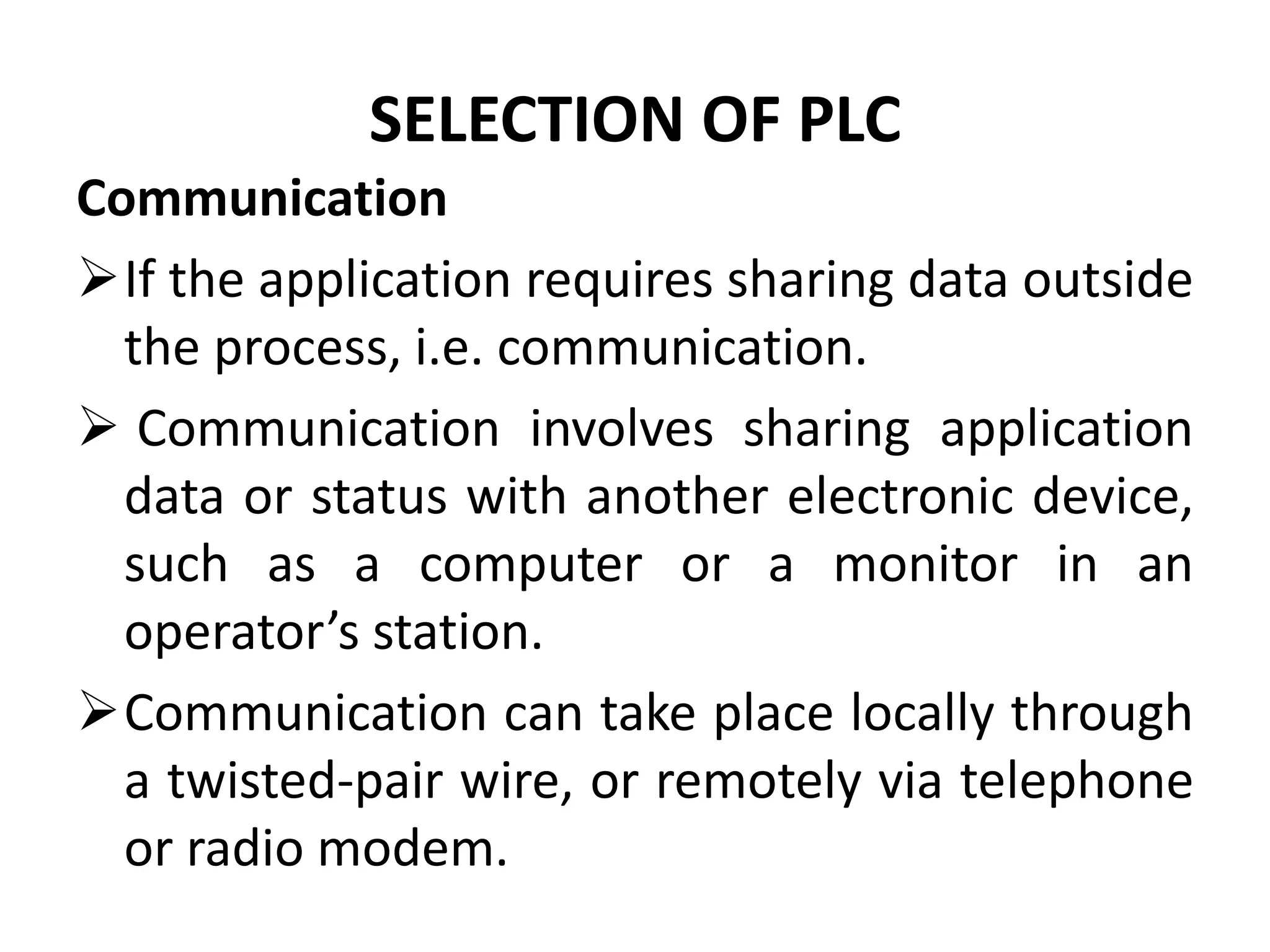SELECTION OF PLC
Communication
If the application requires sharing data outside
the process, i.e. communication.
 Communication involves sharing application
data or status with another electronic device,
such as a computer or a monitor in an
operator’s station.
Communication can take place locally through
a twisted-pair wire, or remotely via telephone
or radio modem.
 