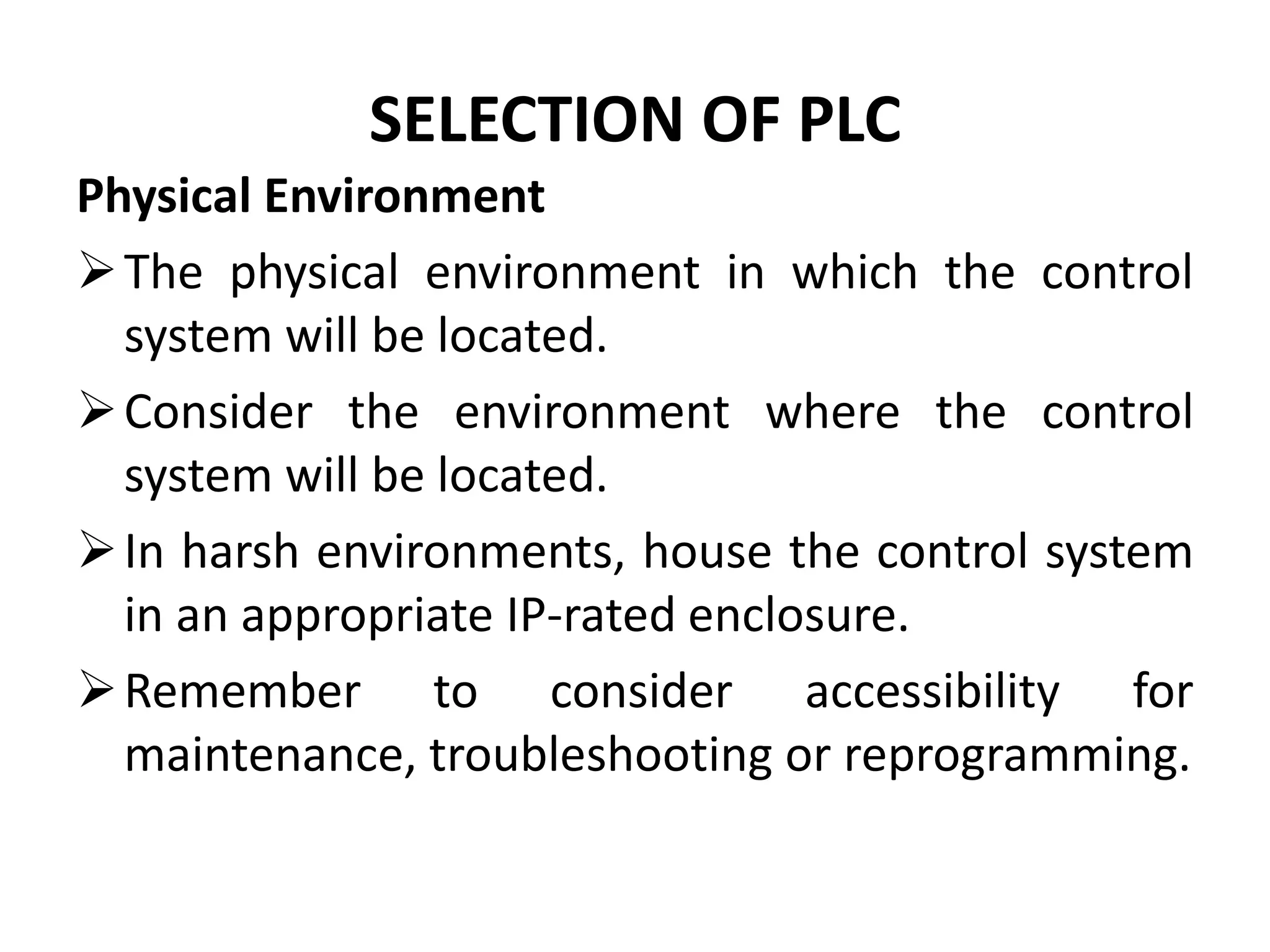 SELECTION OF PLC
Physical Environment
The physical environment in which the control
system will be located.
Consider the environment where the control
system will be located.
In harsh environments, house the control system
in an appropriate IP-rated enclosure.
Remember to consider accessibility for
maintenance, troubleshooting or reprogramming.
 
