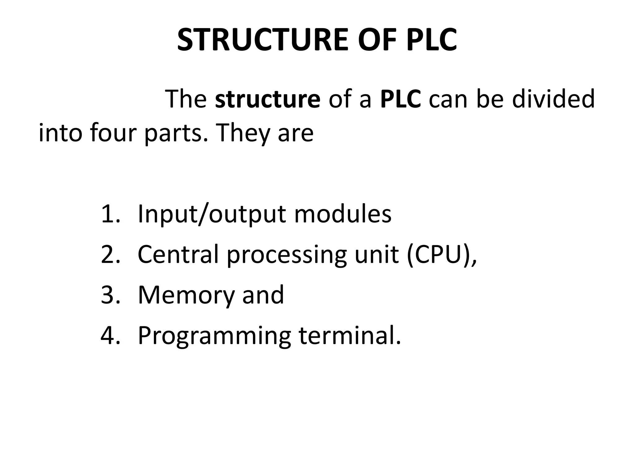 STRUCTURE OF PLC
The structure of a PLC can be divided
into four parts. They are
1. Input/output modules
2. Central processing unit (CPU),
3. Memory and
4. Programming terminal.
 
