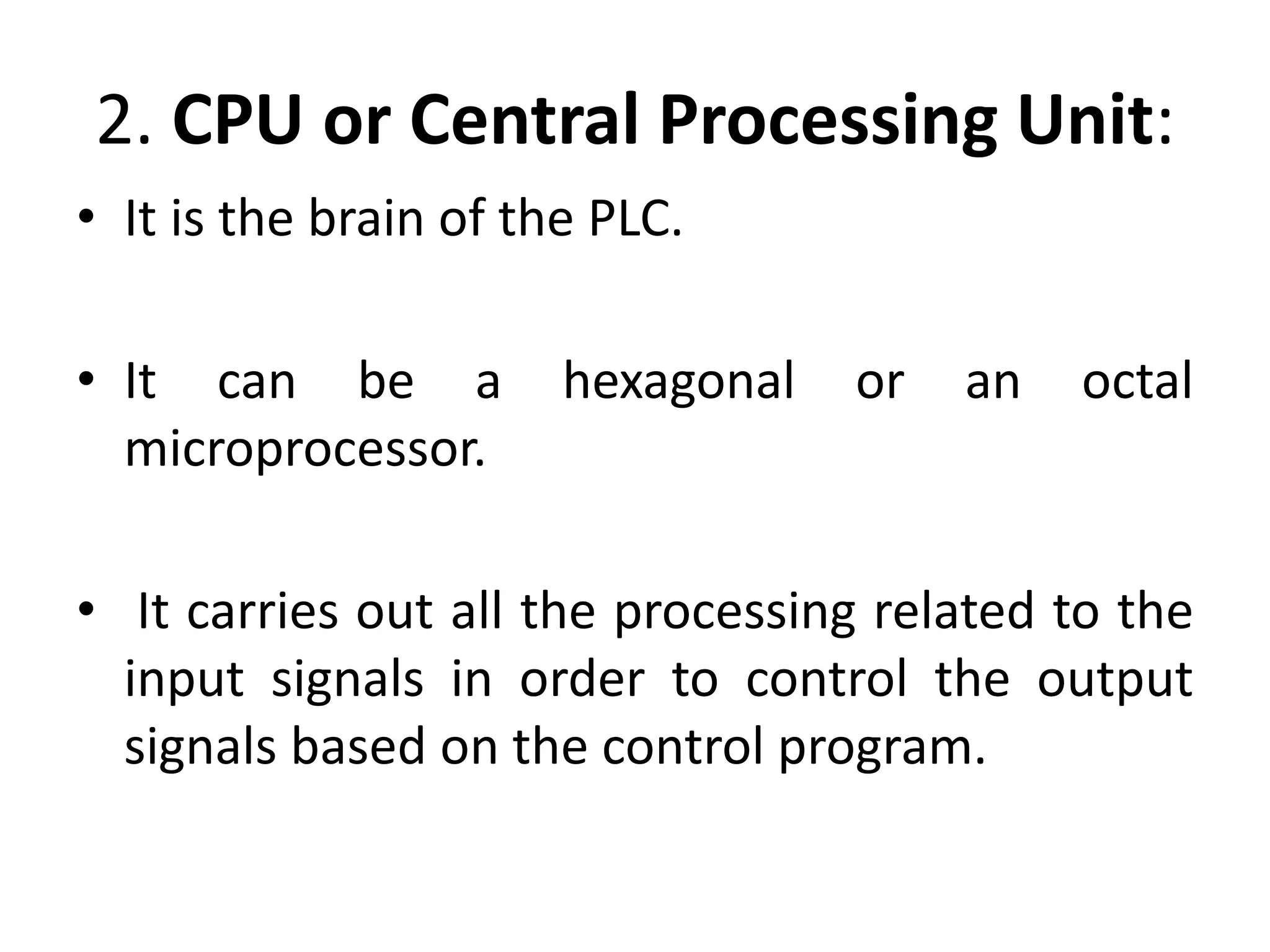 2. CPU or Central Processing Unit:
• It is the brain of the PLC.
• It can be a hexagonal or an octal
microprocessor.
• It carries out all the processing related to the
input signals in order to control the output
signals based on the control program.
 