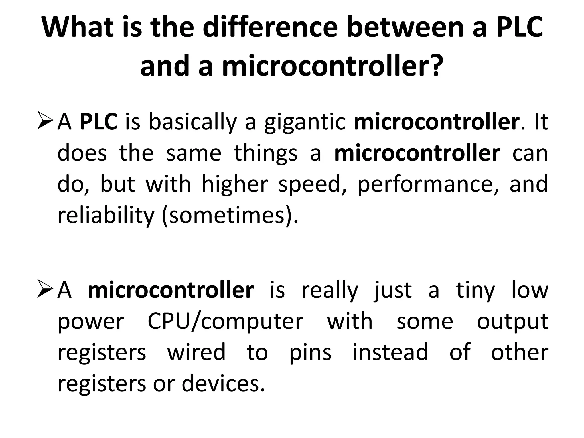 What is the difference between a PLC
and a microcontroller?
A PLC is basically a gigantic microcontroller. It
does the same things a microcontroller can
do, but with higher speed, performance, and
reliability (sometimes).
A microcontroller is really just a tiny low
power CPU/computer with some output
registers wired to pins instead of other
registers or devices.
 