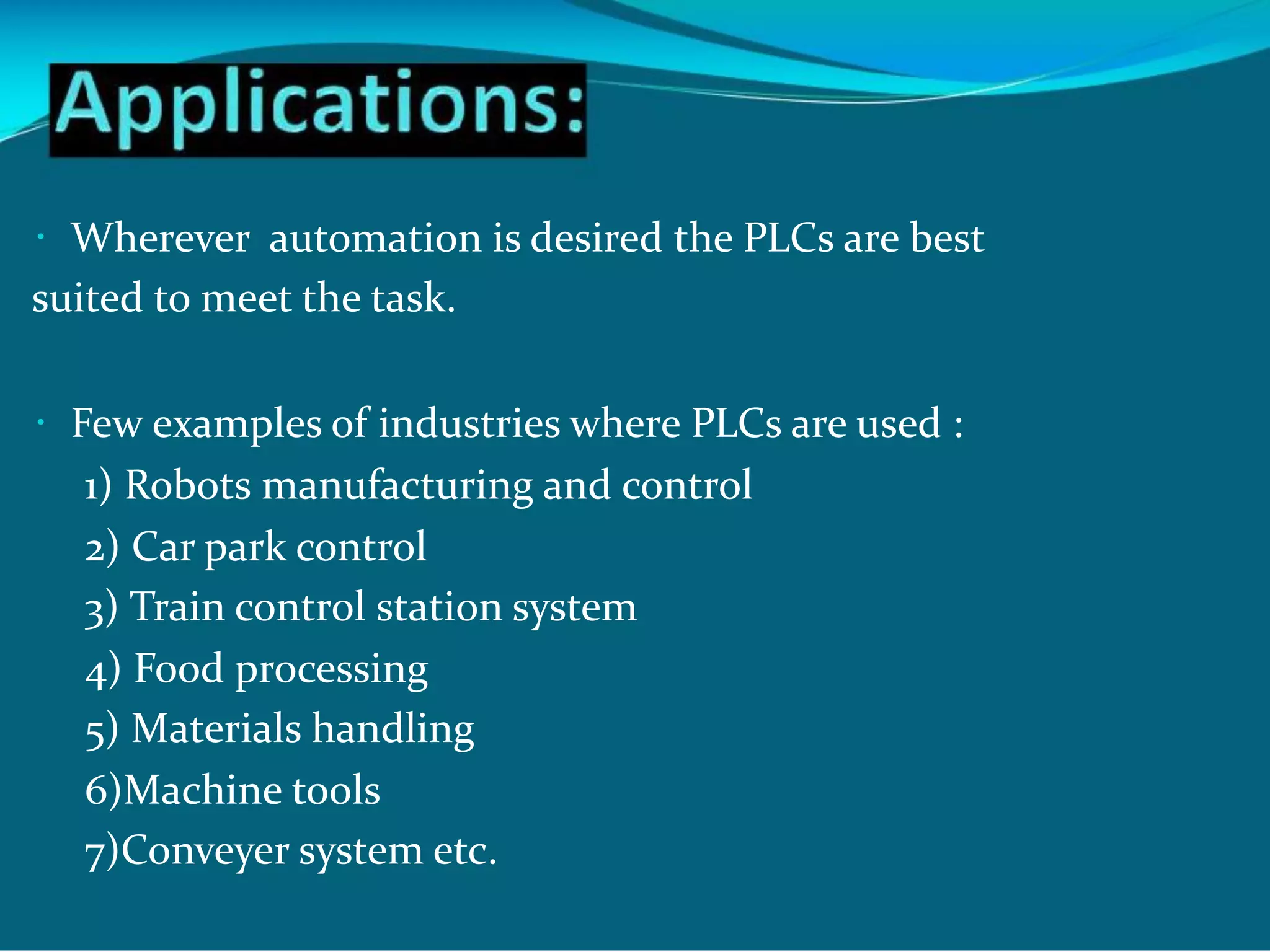 Wherever automation is desired the PLCs are best
suited to meet the task.
Few examples of industries where PLCs are used :
1) Robots manufacturing and control
2) Car park control
3) Train control station system
4) Food processing
5) Materials handling
6)Machine tools
7)Conveyer system etc.
 