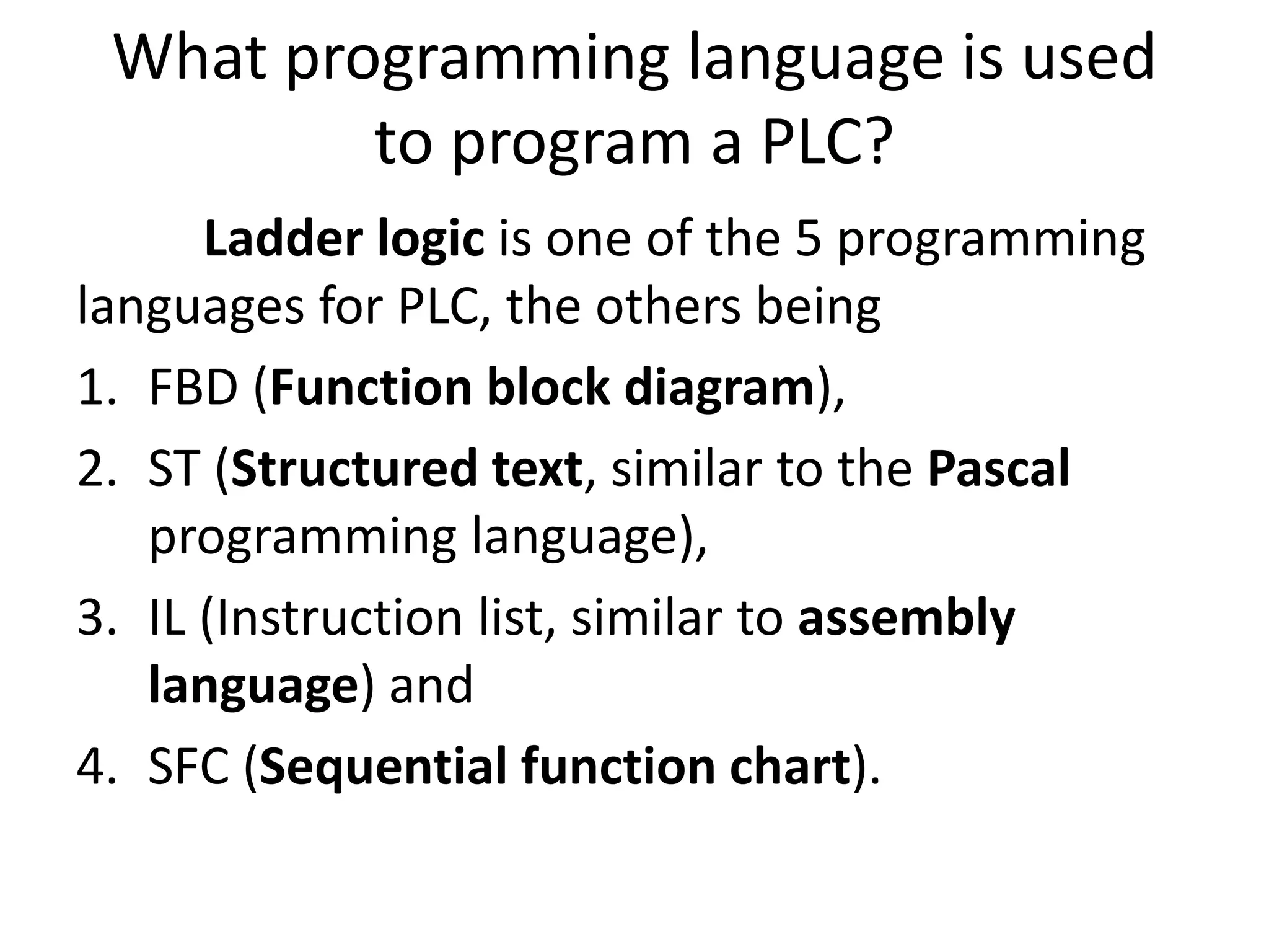 What programming language is used
to program a PLC?
Ladder logic is one of the 5 programming
languages for PLC, the others being
1. FBD (Function block diagram),
2. ST (Structured text, similar to the Pascal
programming language),
3. IL (Instruction list, similar to assembly
language) and
4. SFC (Sequential function chart).
 