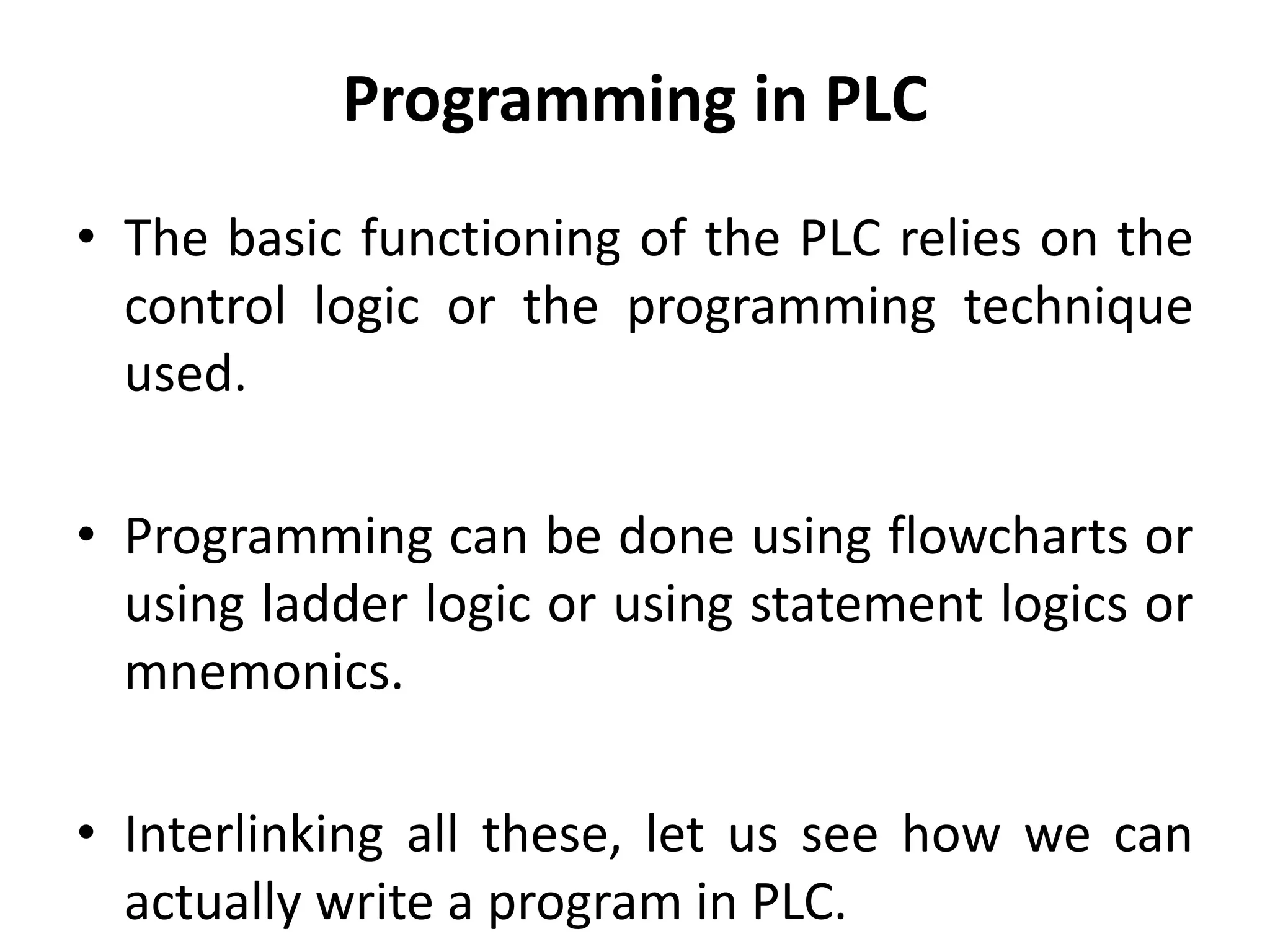 Programming in PLC
• The basic functioning of the PLC relies on the
control logic or the programming technique
used.
• Programming can be done using flowcharts or
using ladder logic or using statement logics or
mnemonics.
• Interlinking all these, let us see how we can
actually write a program in PLC.
 