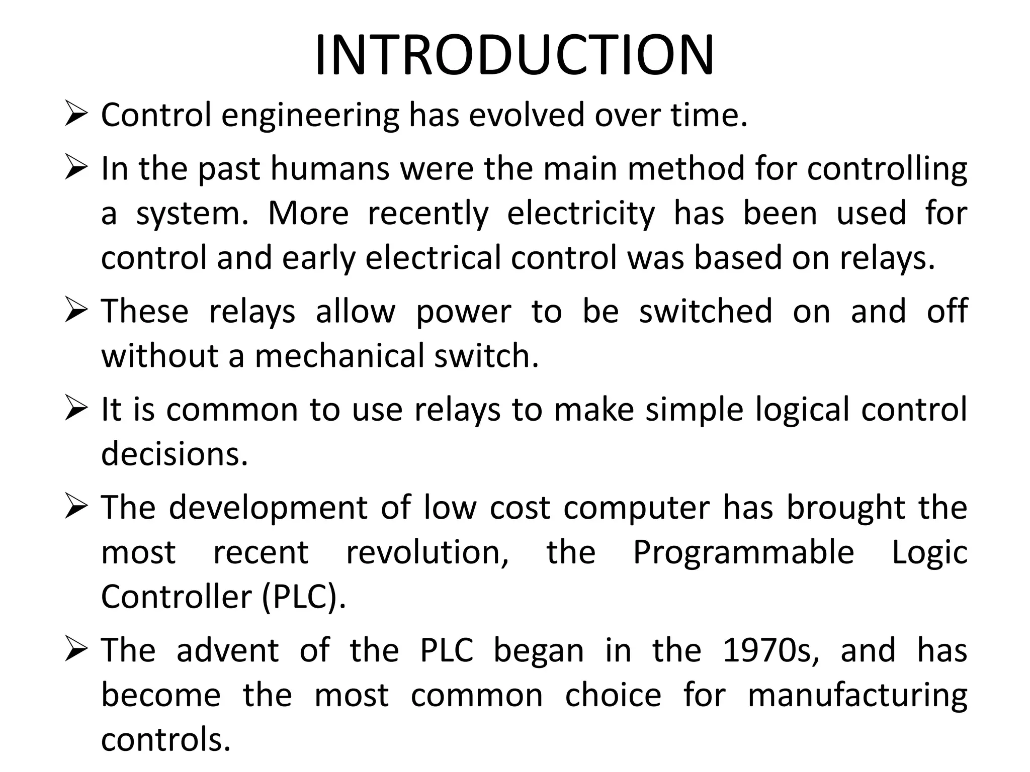 INTRODUCTION
 Control engineering has evolved over time.
 In the past humans were the main method for controlling
a system. More recently electricity has been used for
control and early electrical control was based on relays.
 These relays allow power to be switched on and off
without a mechanical switch.
 It is common to use relays to make simple logical control
decisions.
 The development of low cost computer has brought the
most recent revolution, the Programmable Logic
Controller (PLC).
 The advent of the PLC began in the 1970s, and has
become the most common choice for manufacturing
controls.
 