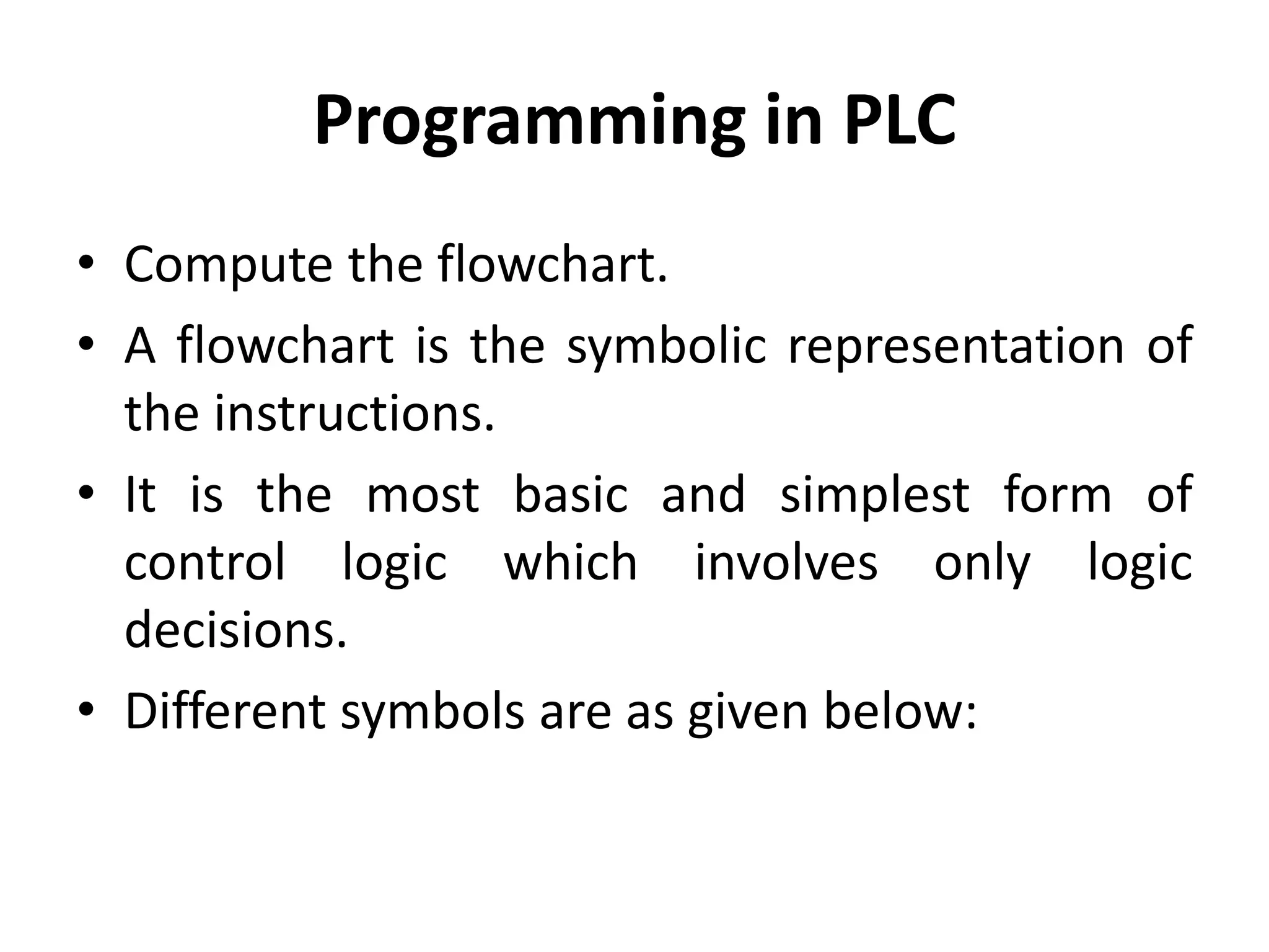 Programming in PLC
• Compute the flowchart.
• A flowchart is the symbolic representation of
the instructions.
• It is the most basic and simplest form of
control logic which involves only logic
decisions.
• Different symbols are as given below:
 