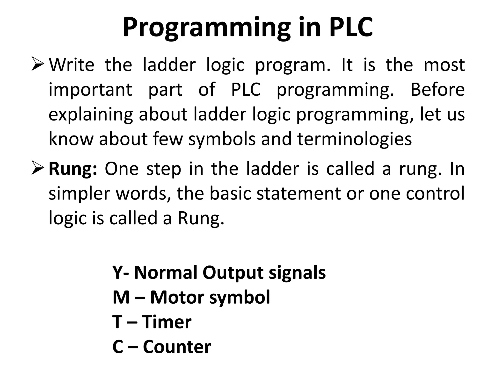 Programming in PLC
Write the ladder logic program. It is the most
important part of PLC programming. Before
explaining about ladder logic programming, let us
know about few symbols and terminologies
Rung: One step in the ladder is called a rung. In
simpler words, the basic statement or one control
logic is called a Rung.
Y- Normal Output signals
M – Motor symbol
T – Timer
C – Counter
 
