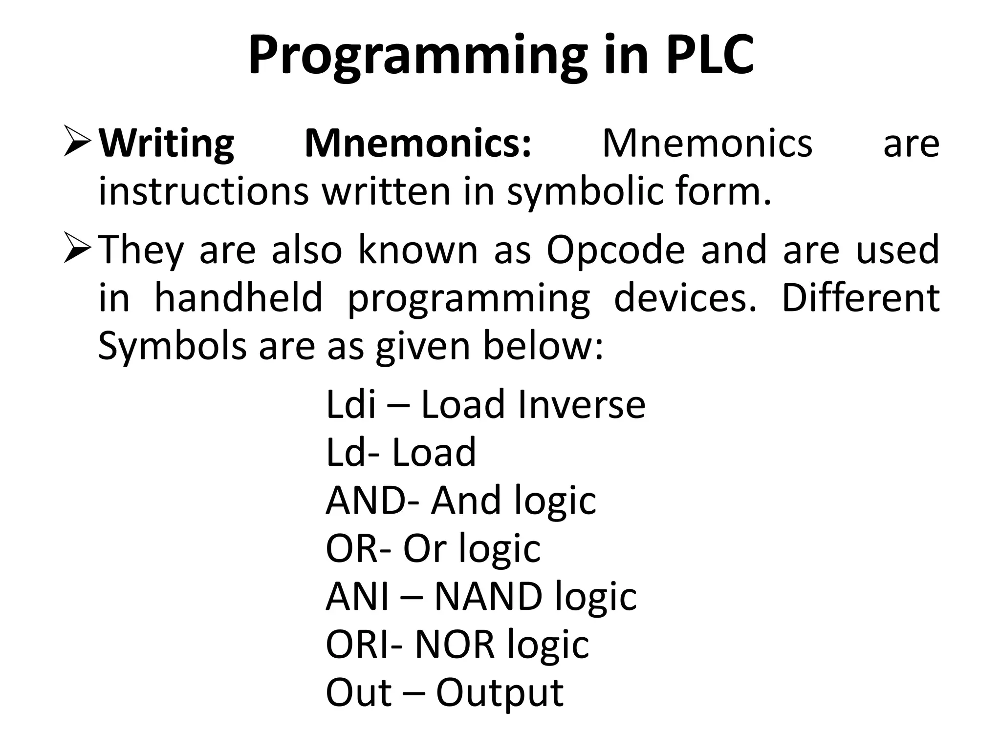 Programming in PLC
Writing Mnemonics: Mnemonics are
instructions written in symbolic form.
They are also known as Opcode and are used
in handheld programming devices. Different
Symbols are as given below:
Ldi – Load Inverse
Ld- Load
AND- And logic
OR- Or logic
ANI – NAND logic
ORI- NOR logic
Out – Output
 